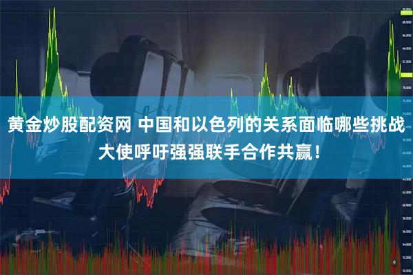 黄金炒股配资网 中国和以色列的关系面临哪些挑战 大使呼吁强强联手合作共赢！