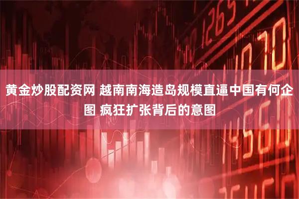 黄金炒股配资网 越南南海造岛规模直逼中国有何企图 疯狂扩张背后的意图