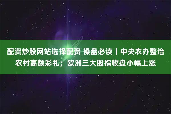 配资炒股网站选择配资 操盘必读丨中央农办整治农村高额彩礼；欧洲三大股指收盘小幅上涨