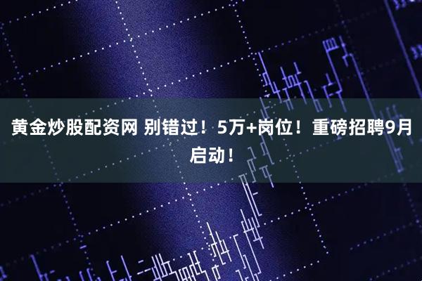 黄金炒股配资网 别错过！5万+岗位！重磅招聘9月启动！