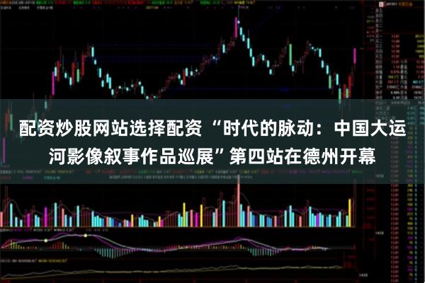 配资炒股网站选择配资 “时代的脉动：中国大运河影像叙事作品巡展”第四站在德州开幕