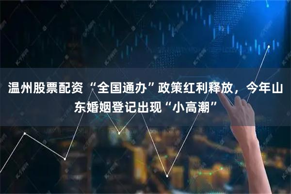 温州股票配资 “全国通办”政策红利释放,今年山东婚姻登记出现“小高潮”