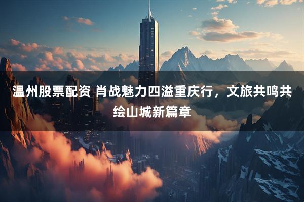 温州股票配资 肖战魅力四溢重庆行，文旅共鸣共绘山城新篇章