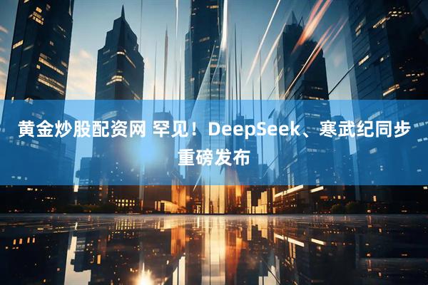 黄金炒股配资网 罕见！DeepSeek、寒武纪同步重磅发布