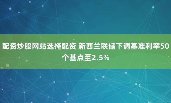 配资炒股网站选择配资 新西兰联储下调基准利率50个基点至2.5%