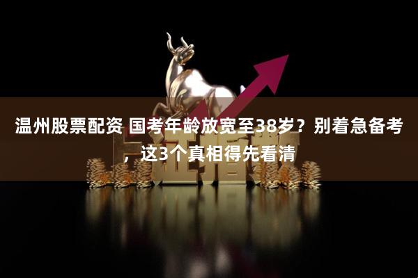 温州股票配资 国考年龄放宽至38岁？别着急备考，这3个真相得先看清