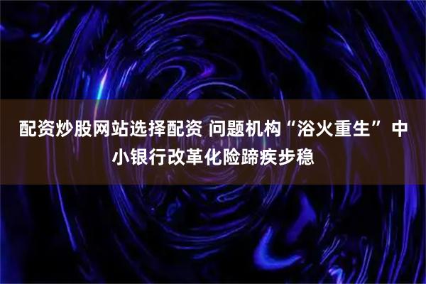 配资炒股网站选择配资 问题机构“浴火重生” 中小银行改革化险蹄疾步稳