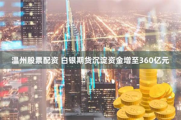 温州股票配资 白银期货沉淀资金增至360亿元