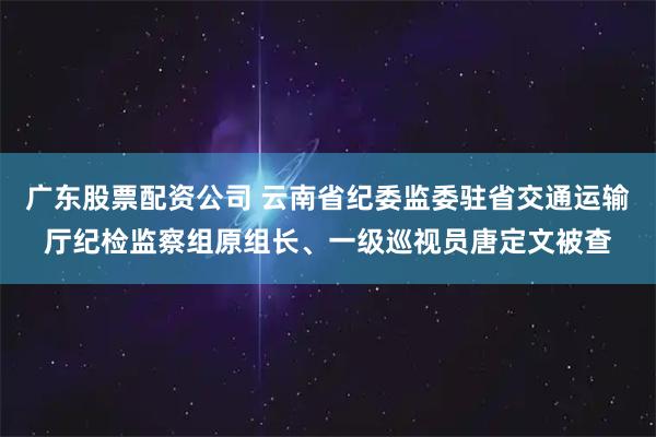 广东股票配资公司 云南省纪委监委驻省交通运输厅纪检监察组原组长、一级巡视员唐定文被查