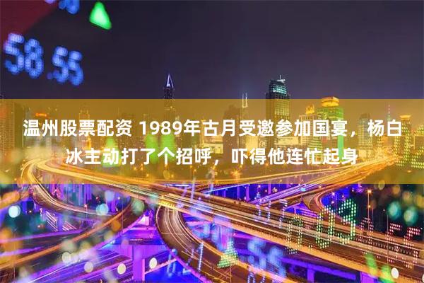 温州股票配资 1989年古月受邀参加国宴，杨白冰主动打了个招呼，吓得他连忙起身