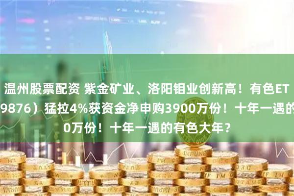 温州股票配资 紫金矿业、洛阳钼业创新高！有色ETF华宝（159876）猛拉4%获资金净申购3900万份！十年一遇的有色大年？