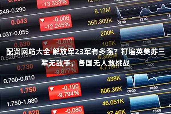 配资网站大全 解放军23军有多强？打遍英美苏三军无敌手，各国无人敢挑战