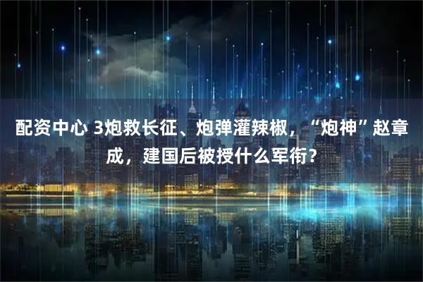 配资中心 3炮救长征、炮弹灌辣椒，“炮神”赵章成，建国后被授什么军衔？