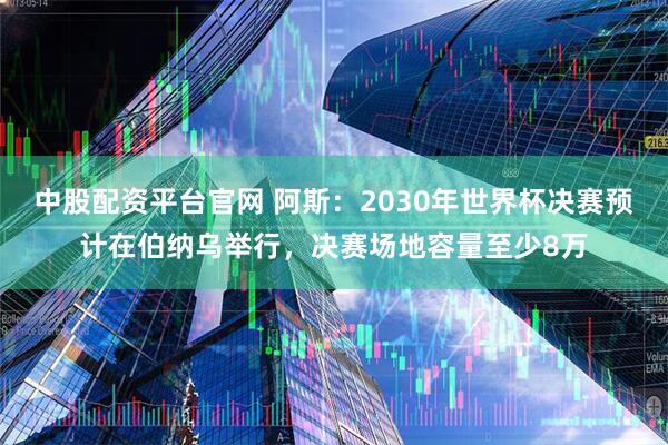 中股配资平台官网 阿斯：2030年世界杯决赛预计在伯纳乌举行，决赛场地容量至少8万