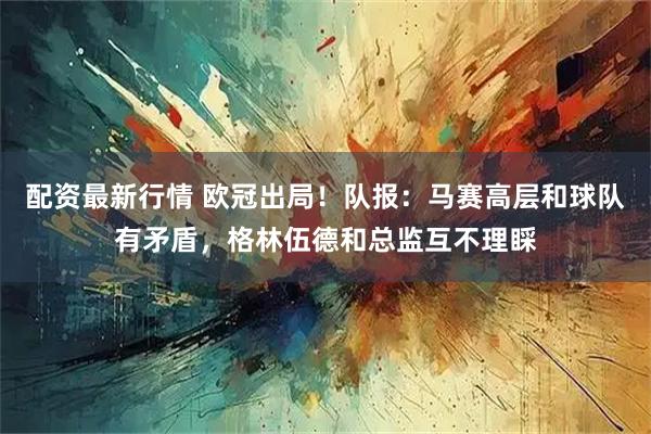 配资最新行情 欧冠出局！队报：马赛高层和球队有矛盾，格林伍德和总监互不理睬