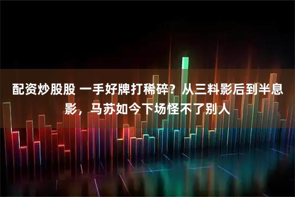 配资炒股股 一手好牌打稀碎？从三料影后到半息影，马苏如今下场怪不了别人