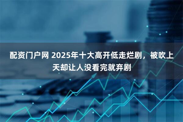 配资门户网 2025年十大高开低走烂剧，被吹上天却让人没看完就弃剧