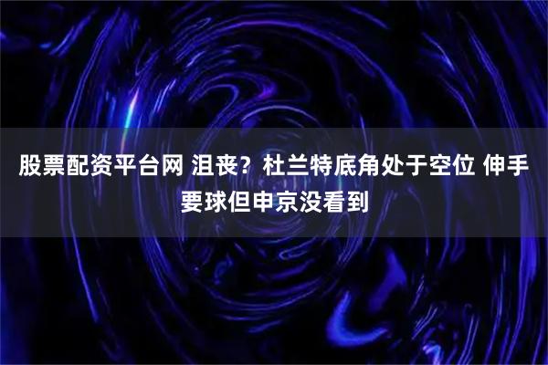股票配资平台网 沮丧？杜兰特底角处于空位 伸手要球但申京没看到