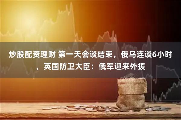 炒股配资理财 第一天会谈结束，俄乌连谈6小时，英国防卫大臣：俄军迎来外援