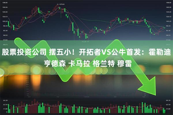 股票投资公司 摆五小！开拓者VS公牛首发：霍勒迪 亨德森 卡马拉 格兰特 穆雷