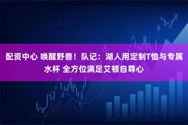 配资中心 唤醒野兽！队记：湖人用定制T恤与专属水杯 全方位满足艾顿自尊心
