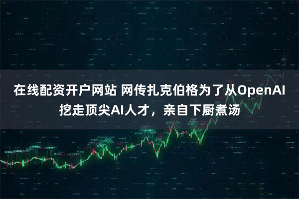在线配资开户网站 网传扎克伯格为了从OpenAI挖走顶尖AI人才，亲自下厨煮汤