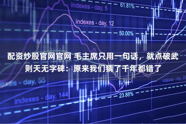 配资炒股官网官网 毛主席只用一句话，就点破武则天无字碑：原来我们猜了千年都错了