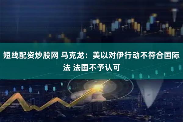 短线配资炒股网 马克龙：美以对伊行动不符合国际法 法国不予认可