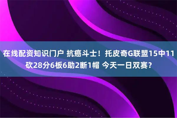 在线配资知识门户 抗癌斗士！托皮奇G联盟15中11砍28分6板6助2断1帽 今天一日双赛？