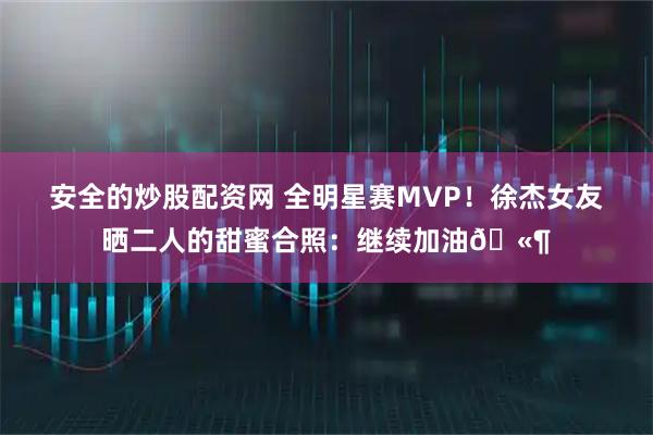 安全的炒股配资网 全明星赛MVP！徐杰女友晒二人的甜蜜合照：继续加油🫶