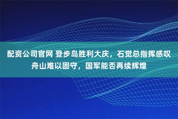 配资公司官网 登步岛胜利大庆,石觉总指挥感叹舟山难以固守,国军能否再续辉煌