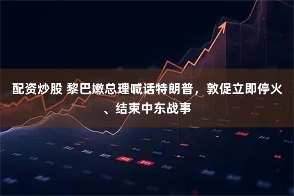 配资炒股 黎巴嫩总理喊话特朗普，敦促立即停火、结束中东战事