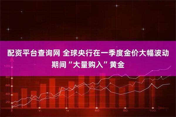 配资平台查询网 全球央行在一季度金价大幅波动期间“大量购入”黄金