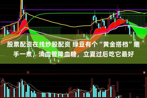 股票配资在线炒股配资 绿豆有个“黄金搭档”随手一煮，清血管降血糖，立夏过后吃它最好