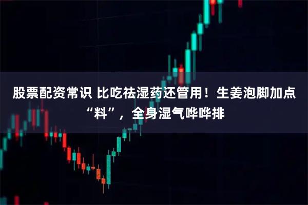 股票配资常识 比吃祛湿药还管用！生姜泡脚加点“料”，全身湿气哗哗排
