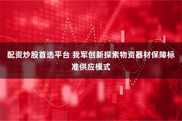 配资炒股首选平台 我军创新探索物资器材保障标准供应模式
