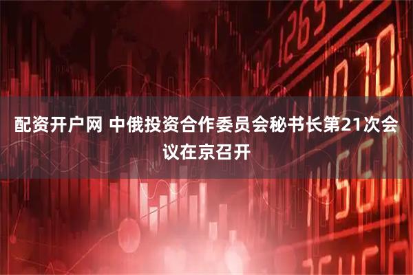 配资开户网 中俄投资合作委员会秘书长第21次会议在京召开