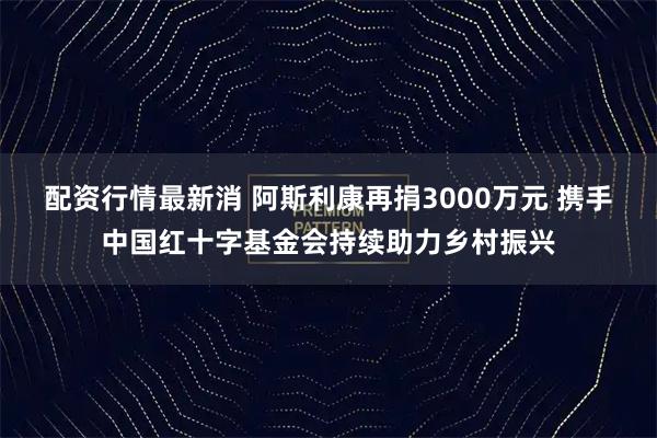 配资行情最新消 阿斯利康再捐3000万元 携手中国红十字基金会持续助力乡村振兴
