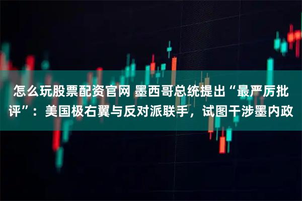 怎么玩股票配资官网 墨西哥总统提出“最严厉批评”：美国极右翼与反对派联手，试图干涉墨内政