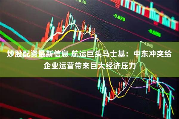 炒股配资最新信息 航运巨头马士基：中东冲突给企业运营带来巨大经济压力