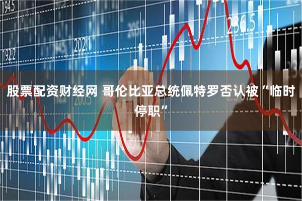 股票配资财经网 哥伦比亚总统佩特罗否认被“临时停职”