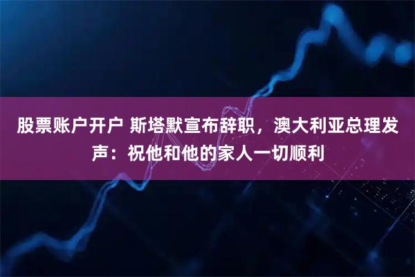 股票账户开户 斯塔默宣布辞职，澳大利亚总理发声：祝他和他的家人一切顺利
