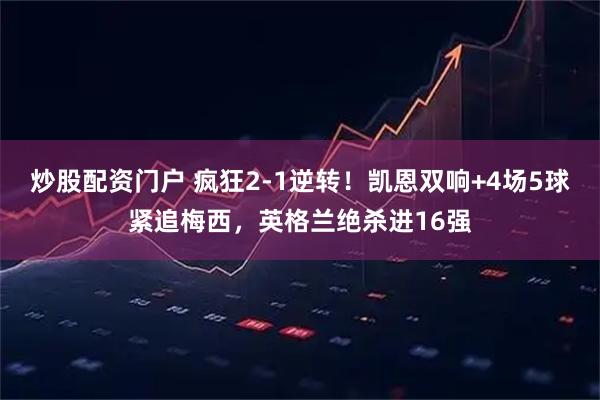 炒股配资门户 疯狂2-1逆转!凯恩双响+4场5球紧追梅西,英格兰绝杀进16强