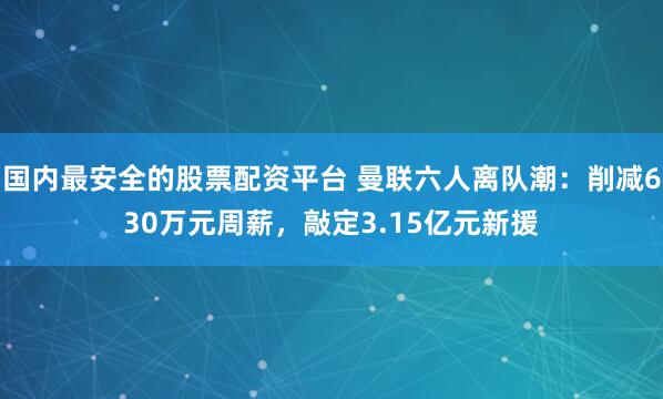 国内最安全的股票配资平台 曼联六人离队潮：削减630万元周薪，敲定3.15亿元新援