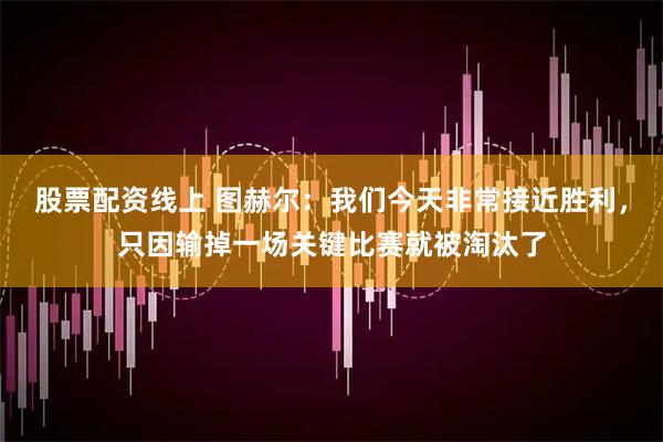 股票配资线上 图赫尔：我们今天非常接近胜利，只因输掉一场关键比赛就被淘汰了