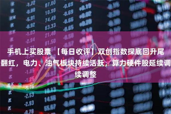手机上买股票 【每日收评】双创指数探底回升尾盘翻红，电力、油气板块持续活跃，算力硬件股延续调整