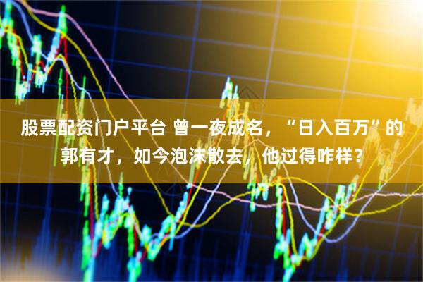 股票配资门户平台 曾一夜成名，“日入百万”的郭有才，如今泡沫散去，他过得咋样？