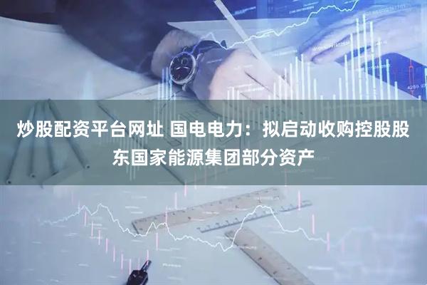 炒股配资平台网址 国电电力：拟启动收购控股股东国家能源集团部分资产