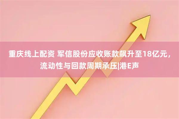 重庆线上配资 军信股份应收账款飙升至18亿元，流动性与回款周期承压|港E声